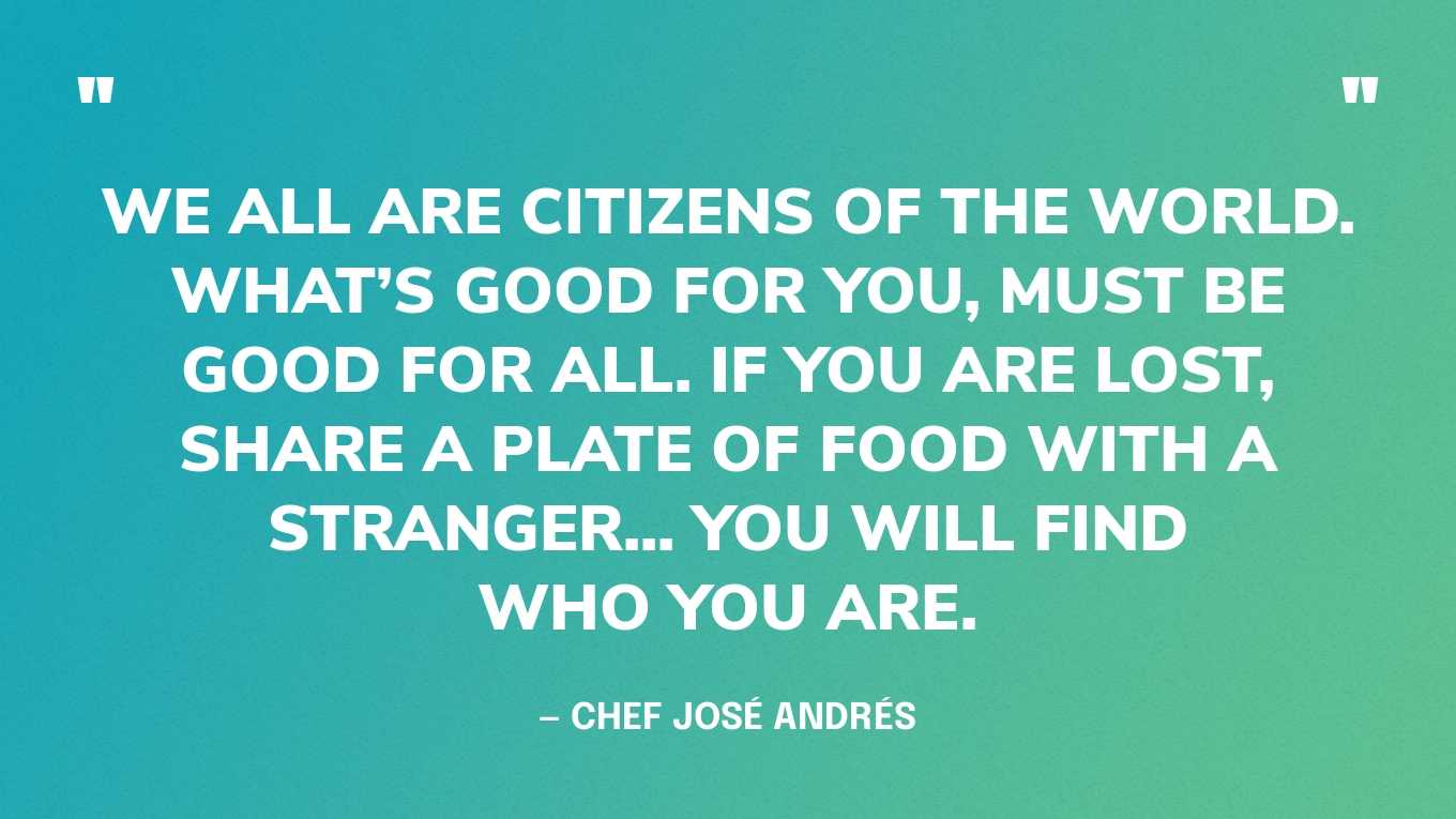 “We all are Citizens of the World. What’s good for you, must be good for all. If you are lost, share a plate of food with a stranger... you will find who you are.” — Chef José Andrés